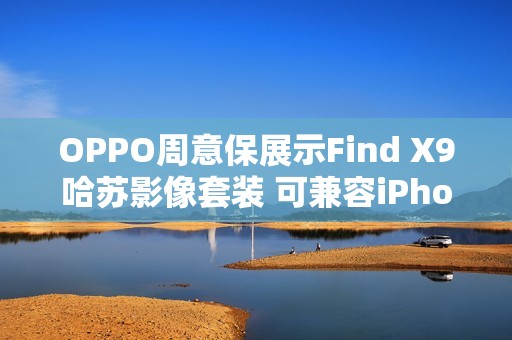 OPPO周意保展示Find X9哈苏影像套装 可兼容iPhone