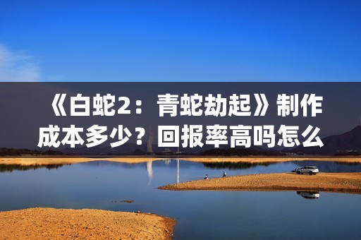 《白蛇2：青蛇劫起》制作成本多少？回报率高吗怎么投资？(《白蛇2:青蛇劫起》续集)