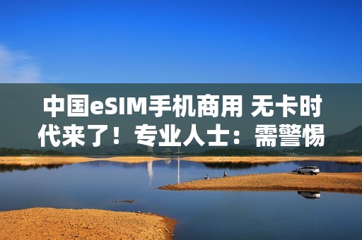 中国eSIM手机商用 无卡时代来了！专业人士：需警惕安全风险