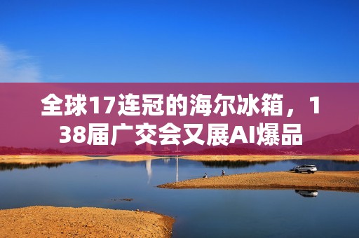 全球17连冠的海尔冰箱，138届广交会又展AI爆品