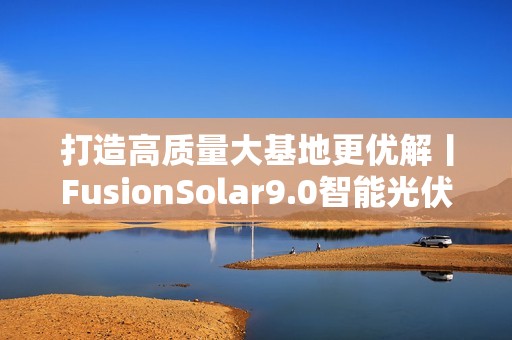 打造高质量大基地更优解丨FusionSolar9.0智能光伏设计研讨会成功举办