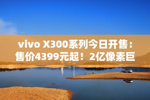 vivo X300系列今日开售：售价4399元起！2亿像素巨出片！