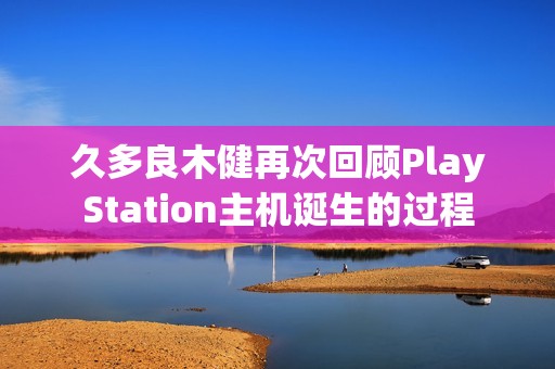 久多良木健再次回顾PlayStation主机诞生的过程