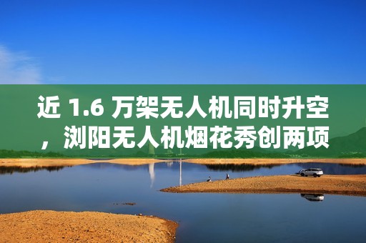 近 1.6 万架无人机同时升空，浏阳无人机烟花秀创两项吉尼斯世界纪录