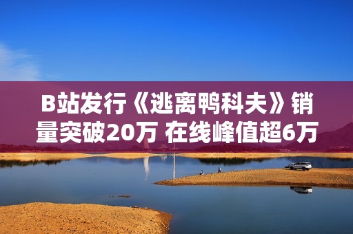 B站发行《逃离鸭科夫》销量突破20万 在线峰值超6万