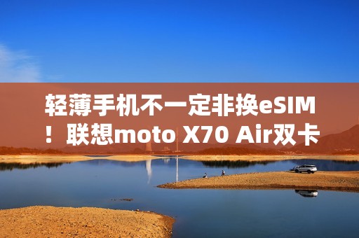 轻薄手机不一定非换eSIM！联想moto X70 Air双卡双待  张凌赫代言