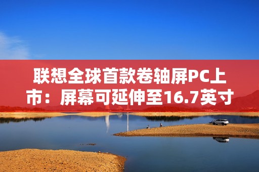 联想全球首款卷轴屏PC上市：屏幕可延伸至16.7英寸