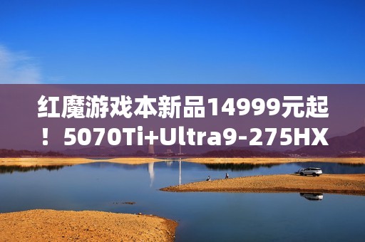 红魔游戏本新品14999元起！5070Ti+Ultra9-275HX
