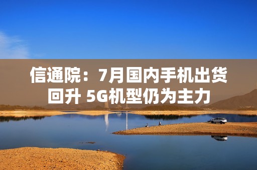 信通院：7月国内手机出货回升 5G机型仍为主力