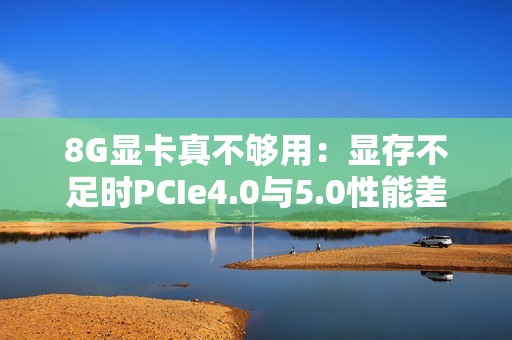 8G显卡真不够用：显存不足时PCIe4.0与5.0性能差太多