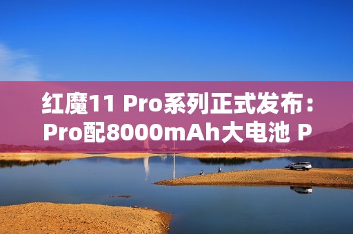 红魔11 Pro系列正式发布：Pro配8000mAh大电池 Pro+有水冷！