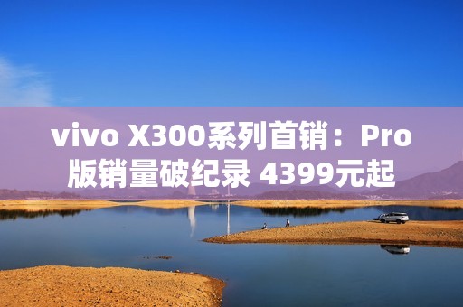 vivo X300系列首销：Pro版销量破纪录 4399元起