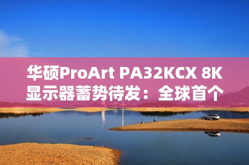 华硕ProArt PA32KCX 8K显示器蓄势待发：全球首个8K HDR miniLED