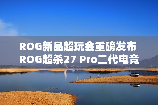 ROG新品超玩会重磅发布 ROG超杀27 Pro二代电竞显示器！