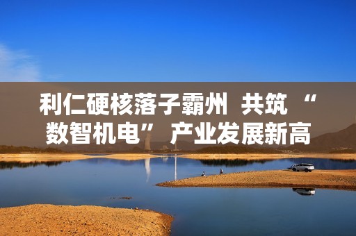利仁硬核落子霸州  共筑 “数智机电” 产业发展新高地