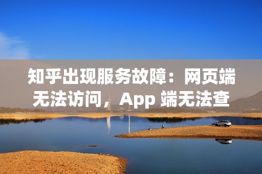 知乎出现服务故障：网页端无法访问，App 端无法查看帖子