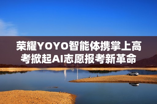 荣耀YOYO智能体携掌上高考掀起AI志愿报考新革命