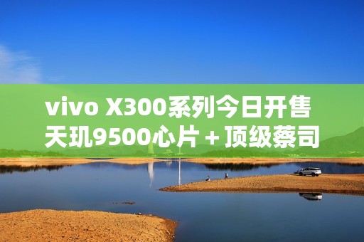 vivo X300系列今日开售 天玑9500心片＋顶级蔡司影像