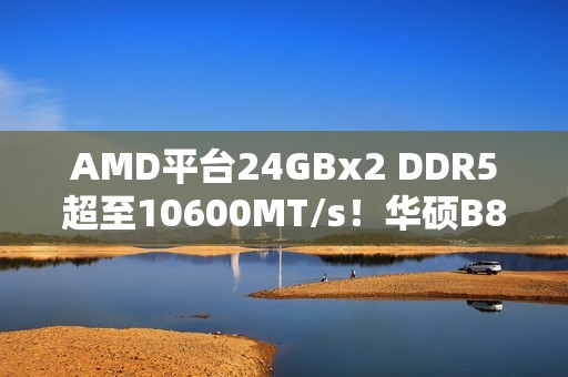 AMD平台24GBx2 DDR5超至10600MT/s！华硕B850M AYW助力