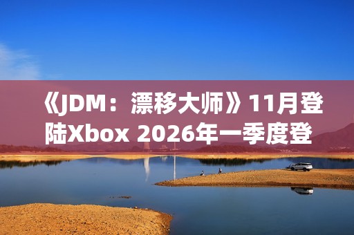 《JDM：漂移大师》11月登陆Xbox 2026年一季度登陆PS5