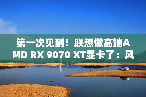 第一次见到！联想做高端AMD RX 9070 XT显卡了：风格一如既往