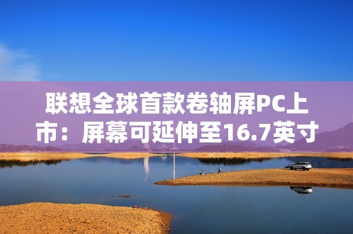 联想全球首款卷轴屏PC上市：屏幕可延伸至16.7英寸 首发29999元