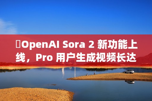 ​OpenAI Sora 2 新功能上线，Pro 用户生成视频长达 25 秒