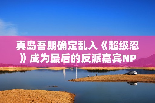 真岛吾朗确定乱入《超级忍》成为最后的反派嘉宾NPC