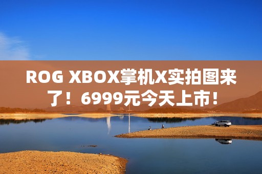 ROG XBOX掌机X实拍图来了！6999元今天上市！
