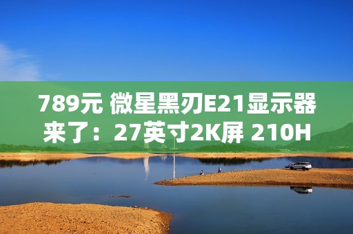 789元 微星黑刃E21显示器来了：27英寸2K屏 210Hz高刷