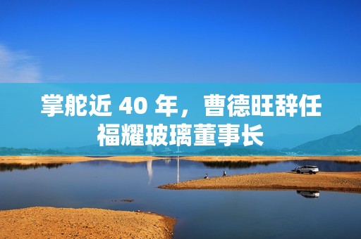 掌舵近 40 年，曹德旺辞任福耀玻璃董事长