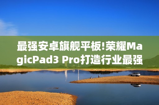 最强安卓旗舰平板!荣耀MagicPad3 Pro打造行业最强体验天花板