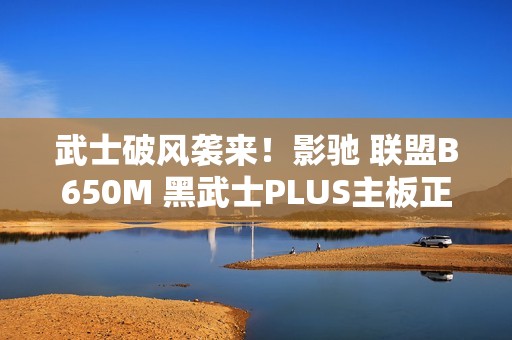 武士破风袭来！影驰 联盟B650M 黑武士PLUS主板正式登场