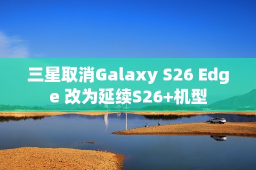 三星取消Galaxy S26 Edge 改为延续S26+机型