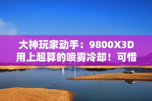 大神玩家动手：9800X3D用上超算的喷雾冷却！可惜不是太完美