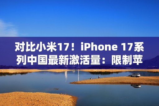 对比小米17！iPhone 17系列中国最新激活量：限制苹果是产能而非雷军