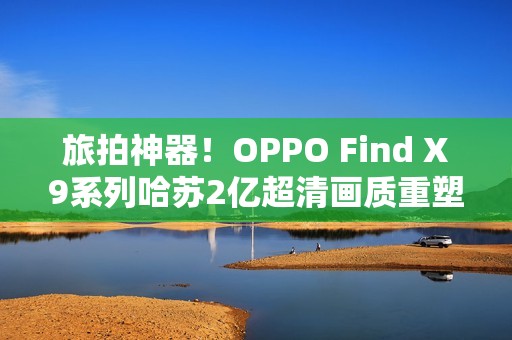 旅拍神器！OPPO Find X9系列哈苏2亿超清画质重塑旅拍体验！