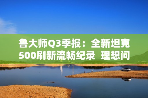 鲁大师Q3季报：全新坦克500刷新流畅纪录  理想问界稳居语音榜首