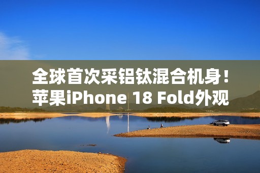 全球首次采铝钛混合机身！苹果iPhone 18 Fold外观曝光
