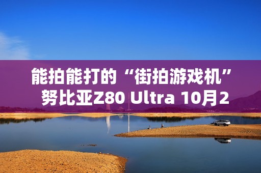 能拍能打的“街拍游戏机”  努比亚Z80 Ultra 10月22日发布