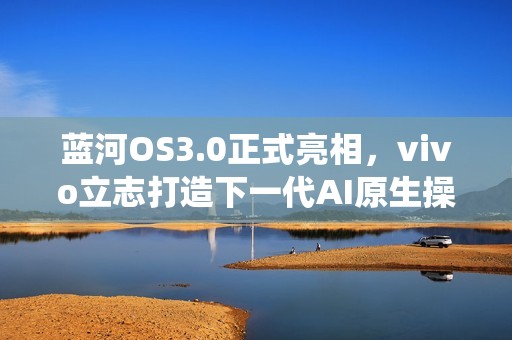蓝河OS3.0正式亮相，vivo立志打造下一代AI原生操作系统