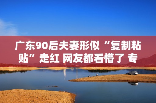 广东90后夫妻形似“复制粘贴”走红 网友都看懵了 专家：夫妻相或因变色龙效应