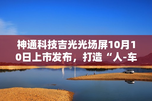神通科技吉光光场屏10月10日上市发布，打造“人-车-家”无界新体验