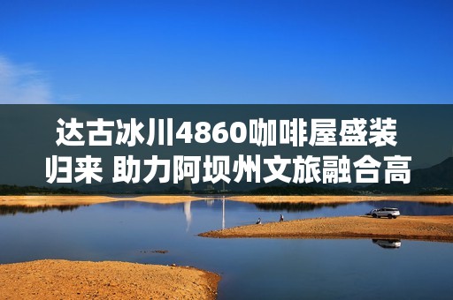 达古冰川4860咖啡屋盛装归来 助力阿坝州文旅融合高质量发展