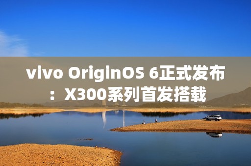 vivo OriginOS 6正式发布：X300系列首发搭载