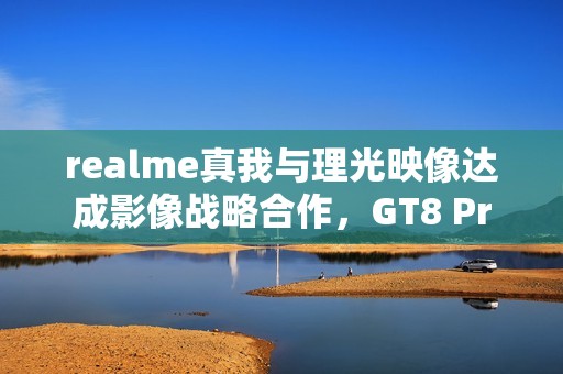 realme真我与理光映像达成影像战略合作，GT8 Pro本月登场