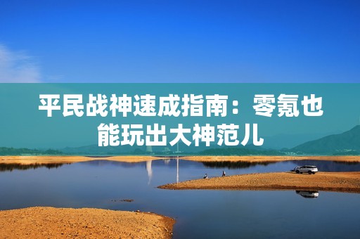 平民战神速成指南：零氪也能玩出大神范儿