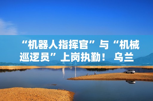 “机器人指挥官”与“机械巡逻员”上岗执勤！ 乌兰哈达火山景区用科技打造文旅新体验