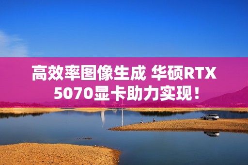 高效率图像生成 华硕RTX 5070显卡助力实现！