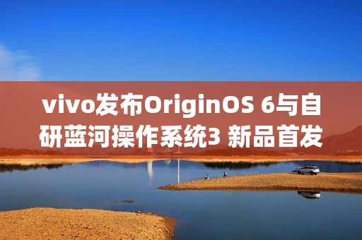 vivo发布OriginOS 6与自研蓝河操作系统3 新品首发搭载